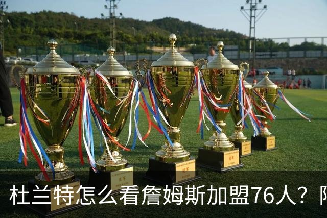 杜兰特怎么看詹姆斯加盟76人？阿杜的发言一针见血