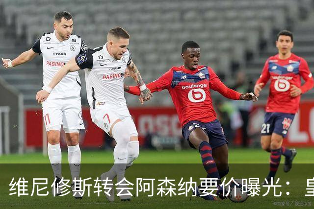 维尼修斯转会阿森纳要价曝光：皇马索1.6亿欧，将破英超历史纪录